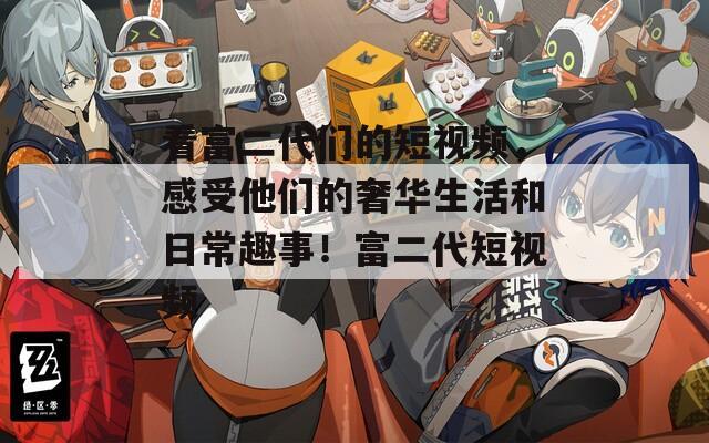 看富二代们的短视频，感受他们的奢华生活和日常趣事！富二代短视频