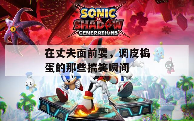在丈夫面前耍，调皮捣蛋的那些搞笑瞬间