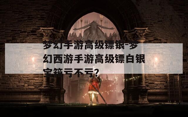 梦幻手游高级镖银-梦幻西游手游高级镖白银宝箱亏不亏？