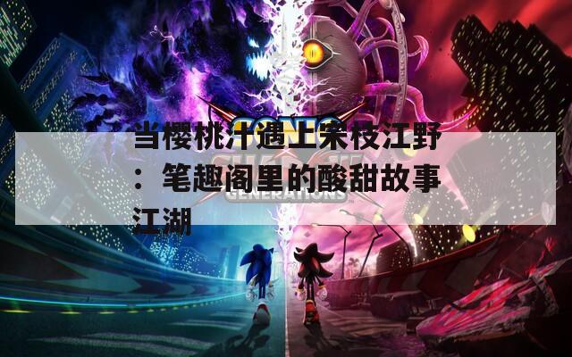 当樱桃汁遇上宋枝江野：笔趣阁里的酸甜故事江湖