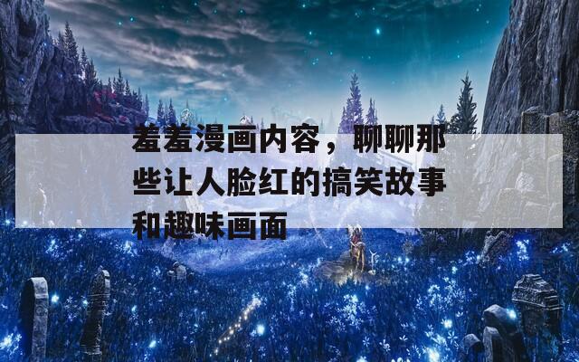 羞羞漫画内容，聊聊那些让人脸红的搞笑故事和趣味画面