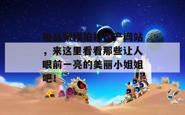 极品嫩模拍拍国产网站，来这里看看那些让人眼前一亮的美丽小姐姐吧！