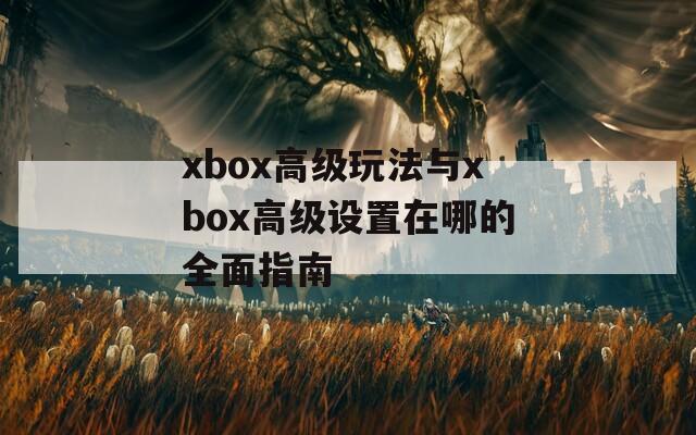 xbox高级玩法与xbox高级设置在哪的全面指南