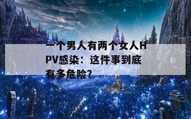一个男人有两个女人HPV感染：这件事到底有多危险？