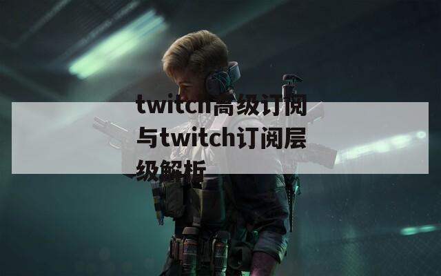 twitch高级订阅与twitch订阅层级解析