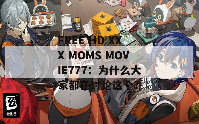FREE HD XXX MOMS MOVIE777：为什么大家都在讨论这个？