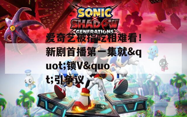爱奇艺被指吃相难看！新剧首播第一集就"锁V"引争议