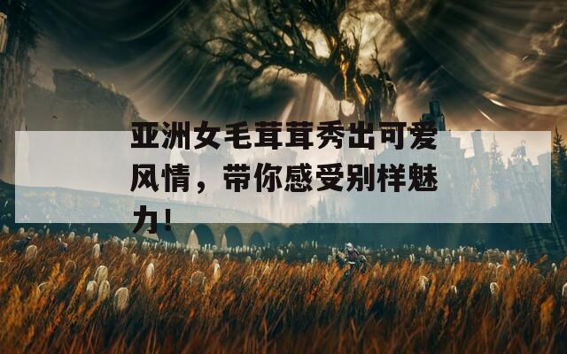 亚洲女毛茸茸秀出可爱风情，带你感受别样魅力！