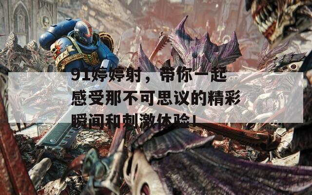91婷婷射，带你一起感受那不可思议的精彩瞬间和刺激体验！