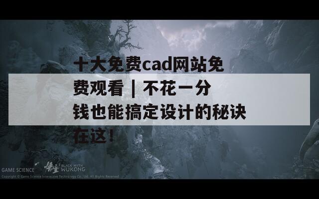 十大免费cad网站免费观看 | 不花一分钱也能搞定设计的秘诀在这！