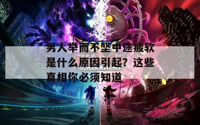 男人举而不坚中途疲软是什么原因引起？这些真相你必须知道