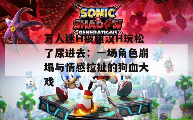 万人迷H被粗汉H玩松了尿进去：一场角色崩塌与情感拉扯的狗血大戏
