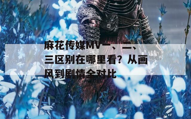 麻花传媒MV一、二、三区别在哪里看？从画风到剧情全对比
