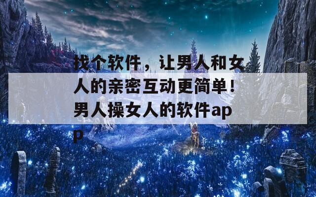 找个软件，让男人和女人的亲密互动更简单！男人操女人的软件app