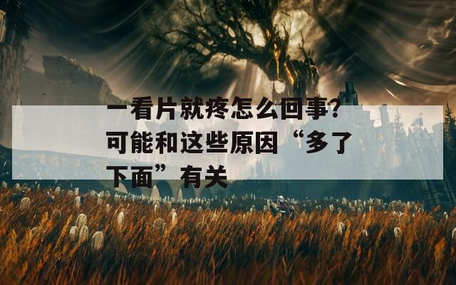 一看片就疼怎么回事？可能和这些原因“多了下面”有关