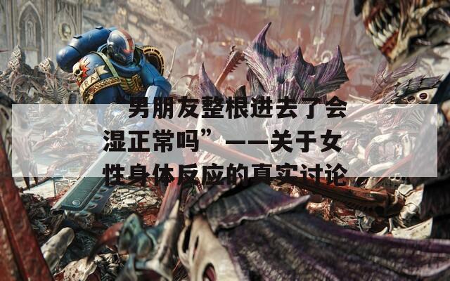 “男朋友整根进去了会湿正常吗”——关于女性身体反应的真实讨论