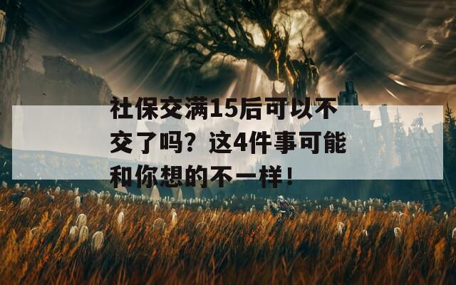 社保交满15后可以不交了吗？这4件事可能和你想的不一样！