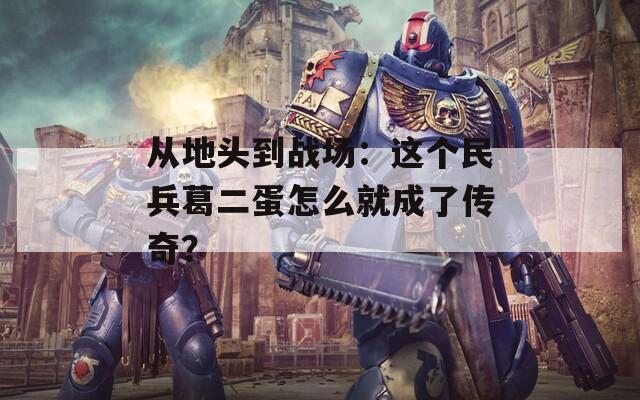 从地头到战场：这个民兵葛二蛋怎么就成了传奇？
