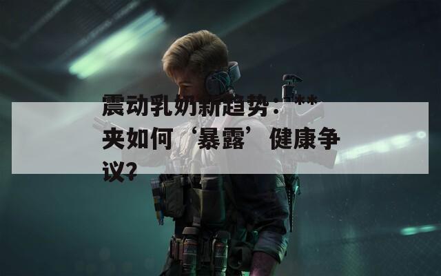 震动乳奶新趋势：**夹如何‘暴露’健康争议？