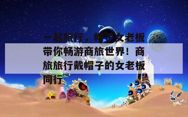 一起旅行，帽子女老板带你畅游商旅世界！商旅旅行戴帽子的女老板同行