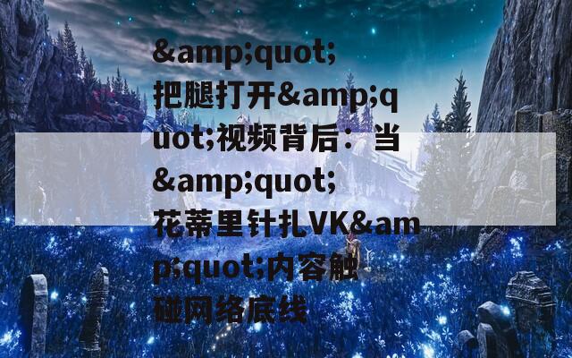 &quot;把腿打开&quot;视频背后：当&quot;花蒂里针扎VK&quot;内容触碰网络底线