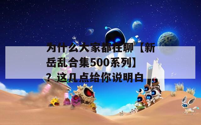 为什么大家都在聊【新岳乱合集500系列】？这几点给你说明白