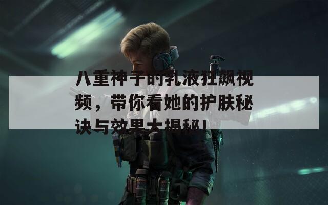 八重神子的乳液狂飙视频，带你看她的护肤秘诀与效果大揭秘！
