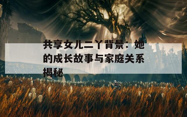 共享女儿二丫背景：她的成长故事与家庭关系揭秘