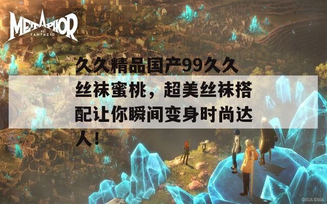久久精品国产99久久丝袜蜜桃，超美丝袜搭配让你瞬间变身时尚达人！