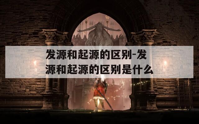 发源和起源的区别-发源和起源的区别是什么