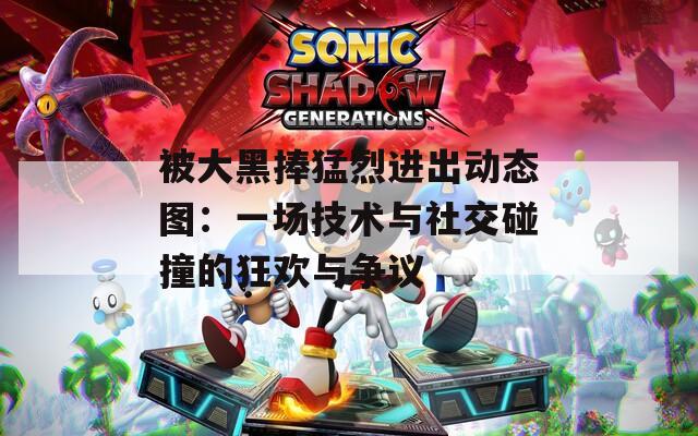 被大黑捧猛烈进出动态图：一场技术与社交碰撞的狂欢与争议