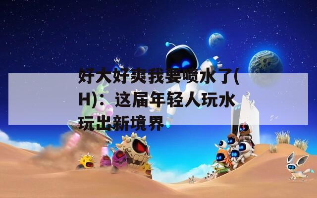 好大好爽我要喷水了(H)：这届年轻人玩水玩出新境界