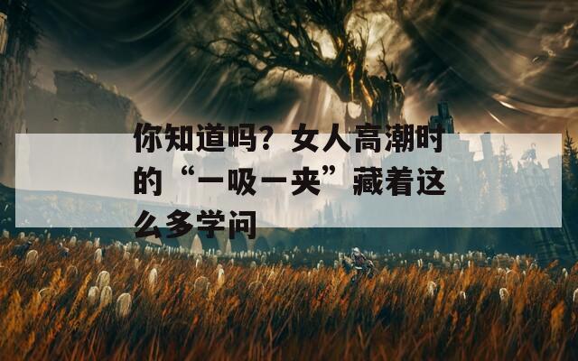 你知道吗？女人高潮时的“一吸一夹”藏着这么多学问