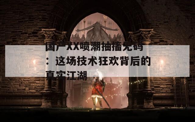 国产XX喷潮抽搐无码：这场技术狂欢背后的真实江湖