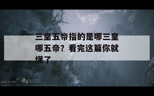 三皇五帝指的是哪三皇哪五帝？看完这篇你就懂了