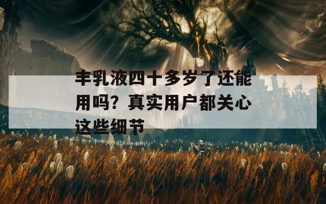 丰乳液四十多岁了还能用吗？真实用户都关心这些细节