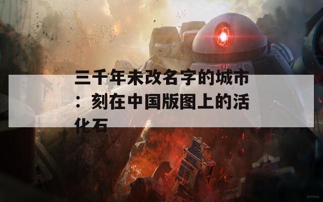 三千年未改名字的城市：刻在中国版图上的活化石
