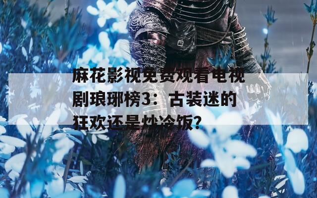 麻花影视免费观看电视剧琅琊榜3：古装迷的狂欢还是炒冷饭？