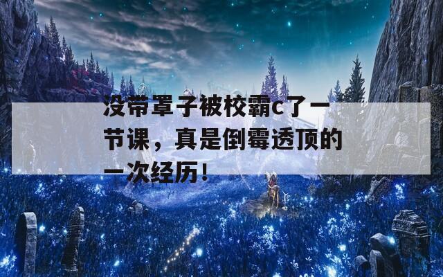 没带罩子被校霸c了一节课，真是倒霉透顶的一次经历！