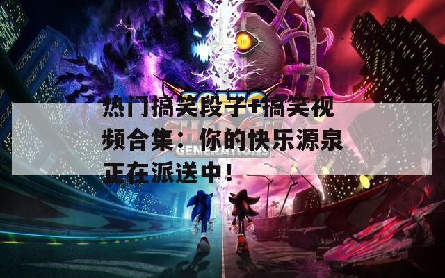 热门搞笑段子+搞笑视频合集：你的快乐源泉正在派送中！