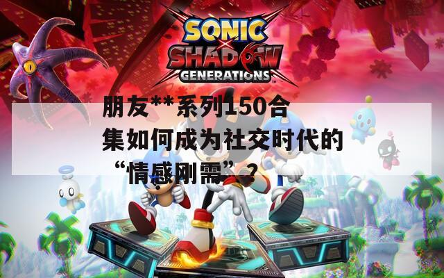 朋友**系列150合集如何成为社交时代的“情感刚需”？