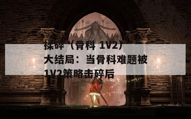 揉碎（骨科 1V2）大结局：当骨科难题被1V2策略击碎后