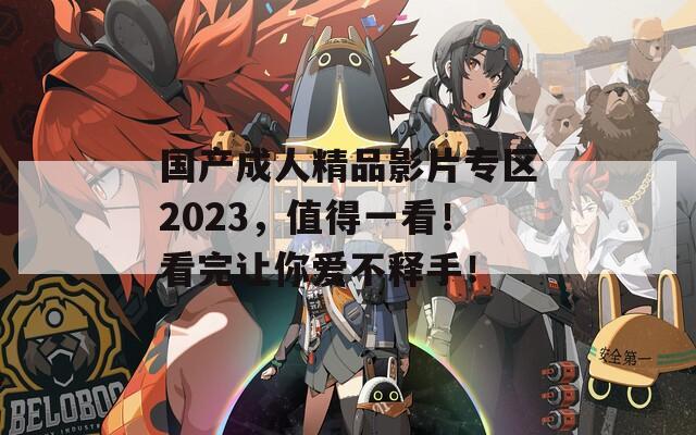 国产成人精品影片专区2023，值得一看！看完让你爱不释手！