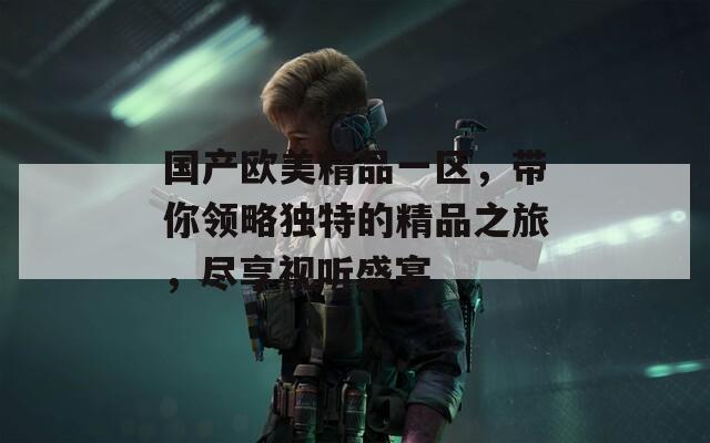 国产欧美精品一区，带你领略独特的精品之旅，尽享视听盛宴