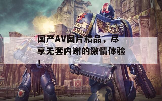 国产AV国片精品，尽享无套内谢的激情体验！
