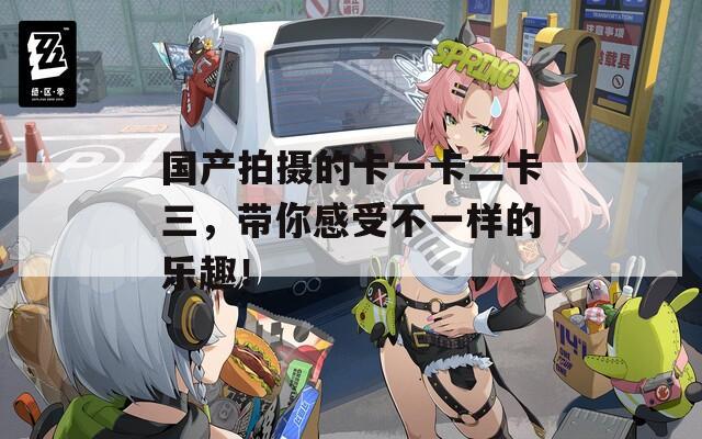 国产拍摄的卡一卡二卡三，带你感受不一样的乐趣！