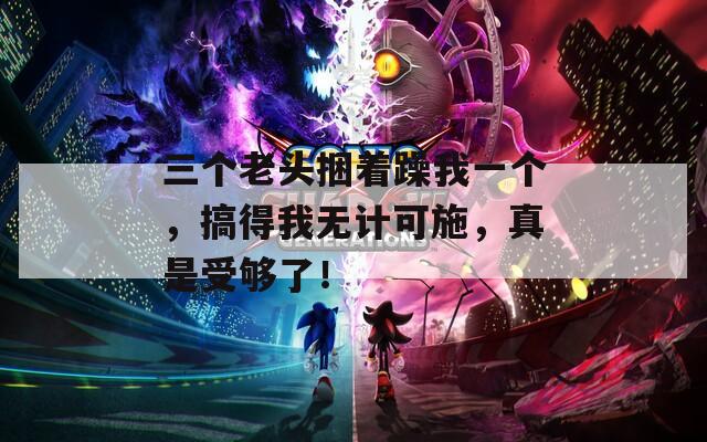 三个老头捆着躁我一个，搞得我无计可施，真是受够了！