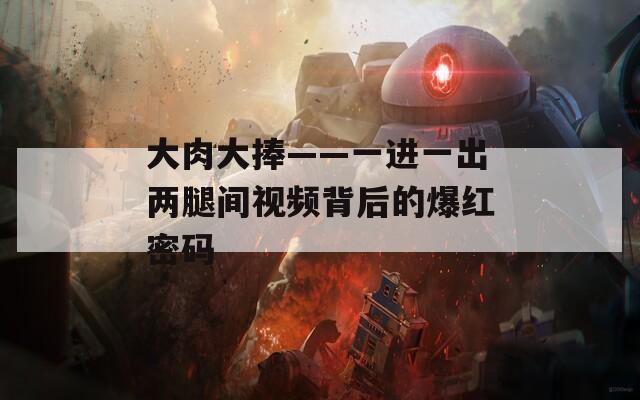 大肉大捧——一进一出两腿间视频背后的爆红密码