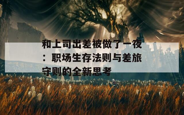 和上司出差被做了一夜：职场生存法则与差旅守则的全新思考