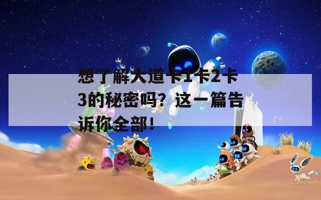 想了解大道卡1卡2卡3的秘密吗？这一篇告诉你全部！